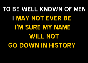 TO BE WELL KNOWN OF MEN
I MAY NOT EVER BE
I'M SURE MY NAME
WILL NOT
GO DOWN IN HISTORY