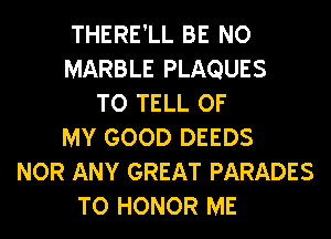 THERE'LL BE N0
MARBLE PLAQUES
TO TELL OF
MY GOOD DEEDS
NOR ANY GREAT PARADES
TO HONOR ME