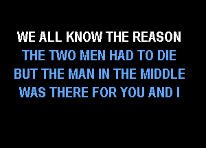 WE ALL KNOW THE REASON
THE TWO MEN HAD TO DIE
BUT THE MAN IN THE MIDDLE
WAS THERE FOR YOU AND I