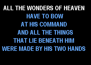 ALL THE WONDERS OF HEAVEN
HAVE TO BOW
AT HIS COMMAND
AND ALL THE THINGS
THAT LIE BENEATH HIM
WERE MADE BY HIS TWO HANDS