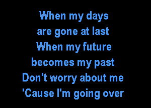 When my days
are gone at last
When my future

becomes my past
Don't worry about me
'Cause I'm going over