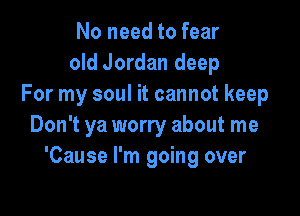 No need to fear
old Jordan deep
For my soul it cannot keep

Don't ya worry about me
'Cause I'm going over