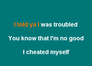 I told ya I was troubled

You know that I'm no good

I cheated myself