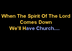 When The Spirit Of The Lord
Comes Down

WeHl Have Church....