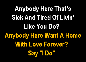 Anybody Here That's
Sick And Tired Of Livin'
Like You Do?

Anybody Here Want A Home
With Love Forever?
Say I Do