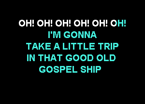 OH! OH! OH! OH! OH! OH!
I'M GONNA
TAKE A LITTLE TRIP

IN THAT GOOD OLD
GOSPEL SHIP