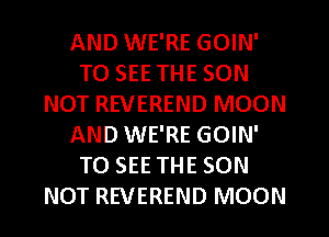 AND WE'RE GOIN'
TO SEE THE SON
NOT REVEREND MOON
AND WE'RE GOIN'
TO SEE THE SON
NOT REVEREND MOON