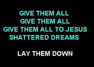 GIVE THEM ALL
GIVE THEM ALL
GIVE THEM ALL T0 JESUS
SHATTERED DREAMS

LAY THEM DOWN