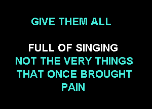 GIVE THEM ALL

FULL OF SINGING

NOT THE VERY THINGS
THAT ONCE BROUGHT
PAIN