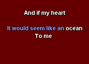 And if my heart

It would seem like an ocean
To me