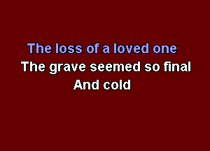 The loss of a loved one
The grave seemed so final

And cold