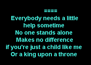 Everybody needs a little
help sometime
No one stands alone
Makes no difference
if you're just a child like me
Or a king upon a throne