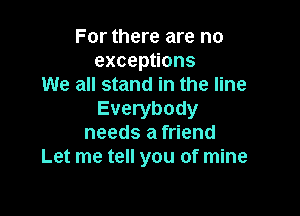 For there are no
excepuons
We all stand in the line

Everybody
needs a friend
Let me tell you of mine