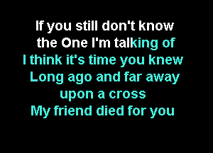 If you still don't know
the One I'm talking of
I think it's time you knew
Long ago and far away
upon a cross
My friend died for you