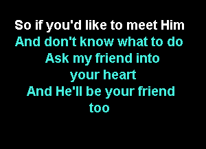 So if you'd like to meet Him
And don't know what to do
Ask my friend into

your heart
And He'll be your friend
too