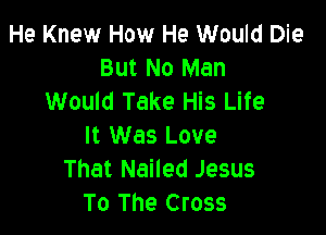 He Knew How He Would Die
But No Man
Would Take His Life

It Was Love
That Nailed Jesus
To The Cross