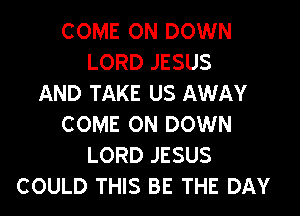 COME ON DOWN
LORD JESUS
AND TAKE US AWAY

COME ON DOWN
LORD JESUS
COULD THIS BE THE DAY