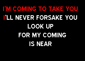 I'M COMING TO TAKE YOU
I'LL NEVER FORSAKE YOU
LOOK UP

FOR MY COMING
IS NEAR
