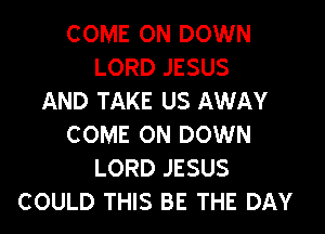 COME ON DOWN
LORD JESUS
AND TAKE US AWAY

COME ON DOWN
LORD JESUS
COULD THIS BE THE DAY