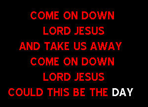 COME ON DOWN
LORD JESUS
AND TAKE US AWAY

COME ON DOWN
LORD JESUS
COULD THIS BE THE DAY