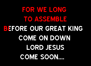 FOR WE LONG
TO ASSEMBLE
BEFORE OUR GREAT KING
COME ON DOWN
LORD JESUS
COME SOON....