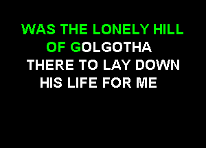 WAS THE LONELY HILL
0F GOLGOTHA
THERE T0 LAY DOWN
HIS LIFE FOR ME