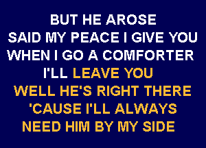 BUT HE AROSE
SAID MY PEACE I GIVE YOU
WHEN I GO A COMFORTER
I'LL LEAVE YOU
WELL HE'S RIGHT THERE
'CAUSE I'LL ALWAYS
NEED HIM BY MY SIDE