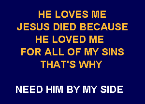 HE LOVES ME
JESUS DIED BECAUSE
HE LOVED ME
FOR ALL OF MY SINS
THAT'S WHY

NEED HIM BY MY SIDE
