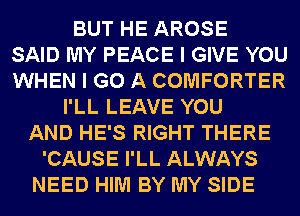 BUT HE AROSE
SAID MY PEACE I GIVE YOU
WHEN I GO A COMFORTER
I'LL LEAVE YOU
AND HE'S RIGHT THERE
'CAUSE I'LL ALWAYS
NEED HIM BY MY SIDE