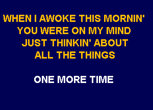 WHEN I AWOKE THIS MORNIN'
YOU WERE ON MY MIND
JUST THINKIN' ABOUT
ALL THE THINGS

ONE MORE TIME