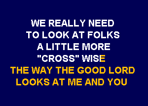 WE REALLY NEED
TO LOOK AT FOLKS
A LITTLE MORE
CROSS WISE
THE WAY THE GOOD LORD
LOOKS AT ME AND YOU