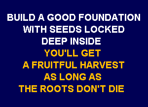 BUILD A GOOD FOUNDATION
WITH SEEDS LOCKED
DEEP INSIDE
YOU'LL GET
A FRUITFUL HARVEST
AS LONG AS
THE ROOTS DON'T DIE
