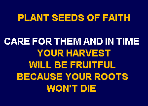 PLANT SEEDS 0F FAITH

CARE FOR THEM AND IN TIME
YOUR HARVEST
WILL BE FRUITFUL
BECAUSE YOUR ROOTS
WON'T DIE