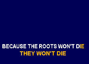 BECAUSE THE ROOTS WON'T DIE
THEY WON'T DIE