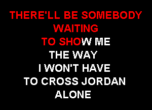 THERE'LL BE SOMEBODY
WAITING
TO SHOW ME
THE WAY
I WON'T HAVE
TO CROSS JORDAN
ALONE