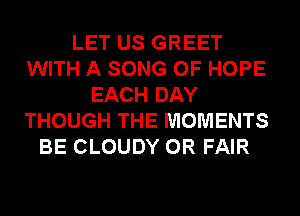 LET US GREET
WITH A SONG 0F HOPE
EACH DAY
THOUGH THE MOMENTS
BE CLOUDY 0R FAIR