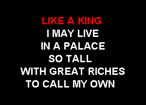LIKE A KING
I MAY LIVE
IN A PALACE

SO TALL
WITH GREAT RICHES
TO CALL MY OWN