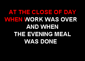 AT THE CLOSE OF DAY
WHEN WORK WAS OVER
AND WHEN
THE EVENING MEAL
WAS DONE