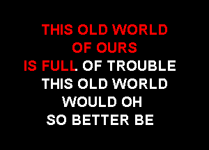 THIS OLD WORLD
OF OURS
IS FULL OF TROUBLE
THIS OLD WORLD
WOULD OH
SO BETTER BE