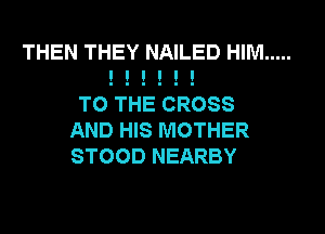 THEN THEY NAILED HIM .....
I I I I I I

TO THE CROSS
AND HIS MOTHER
STOOD NEARBY
