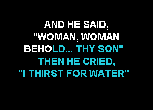 AND HE SAID,
WOMAN, WOMAN
BEHOLD... THY SON
THEN HE CRIED,
I THIRST FOR WATER