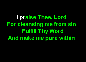 I praise Thee, Lord
For cleansing me from sin

Fulfill Thy Word
And make me pure within