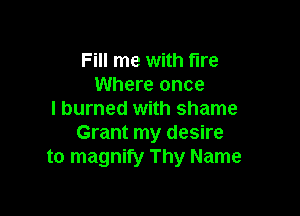 Fill me with fire
Where once

I burned with shame
Grant my desire
to magnify Thy Name