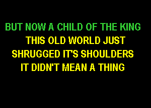 BUT NOW A CHILD OF THE KING
THIS OLD WORLD JUST
SHRUGGED IT'S SHOULDERS
IT DIDN'T MEAN A THING