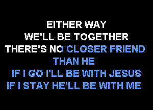EITHER WAY
WE'LL BE TOGETHER
THERE'S N0 CLOSER FRIEND
THAN HE
IF I GO I'LL BE WITH JESUS
IF I STAY HE'LL BE WITH ME