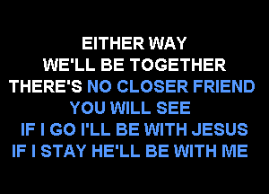EITHER WAY
WE'LL BE TOGETHER
THERE'S N0 CLOSER FRIEND
YOU WILL SEE
IF I GO I'LL BE WITH JESUS
IF I STAY HE'LL BE WITH ME