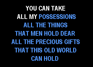 YOU CAN TAKE
ALL MY POSSESSIONS
ALL THE THINGS
THAT MEN HOLD DEAR
ALL THE PRECIOUS GIFTS
THAT THIS OLD WORLD
CAN HOLD