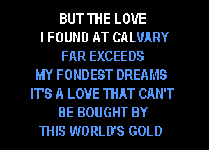 BUT THE LOVE
I FOUND AT CALVARY
FAR EXCEEDS
MY FONDEST DREAMS
IT'S A LOVE THAT CAN'T
BE BOUGHT BY
THIS WORLD'S GOLD