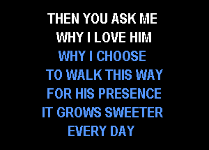 THEN YOU ASK ME
WHY I LOVE HIM
WHY I CHOOSE

T0 WALK THIS WAY

FOR HIS PRESENCE

IT GROWS SWEETER
EVERY DAY
