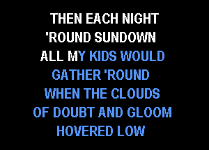 THEN EACH NIGHT
'ROUND SUNDOWN
ALL MY KIDS WOULD
GATHER 'ROUND
WHEN THE CLOUDS
0F DOUBT AND GLOOM
HOVERED LOW
